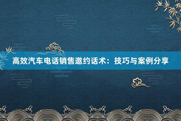 高效汽车电话销售邀约话术：技巧与案例分享